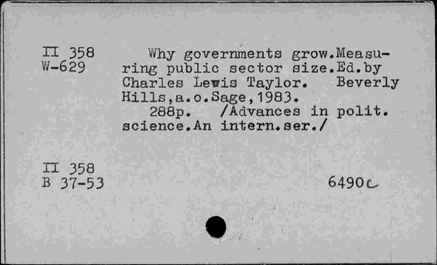 ﻿n 358 W-629
Why governments grow.Measuring public sector size.Ed.by Charles Lewis Taylor. Beverly Hills,a.o.Sage,1983.
288p. /Advances in polit, science.An intern.ser./
H 358 B 37-53
6490o